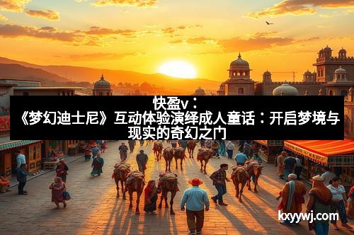 快盈v：《梦幻迪士尼》互动体验演绎成人童话：开启梦境与现实的奇幻之门