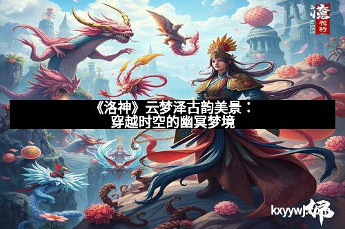 《洛神》云梦泽古韵美景：穿越时空的幽冥梦境